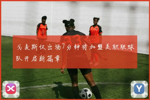 戈麦斯仅出场7分钟将加盟美职联球队开启新篇章