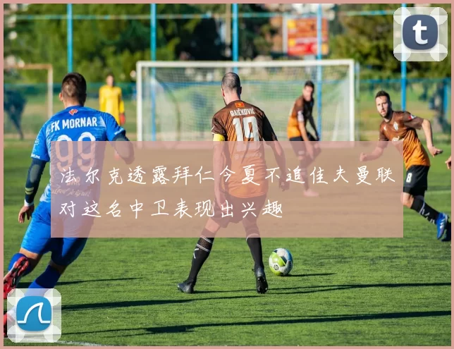 法尔克透露拜仁今夏不追佳夫曼联对这名中卫表现出兴趣