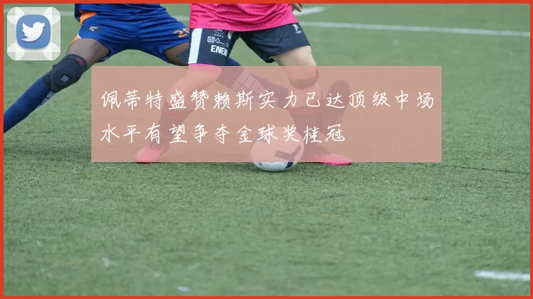 佩蒂特盛赞赖斯实力已达顶级中场水平有望争夺金球奖桂冠