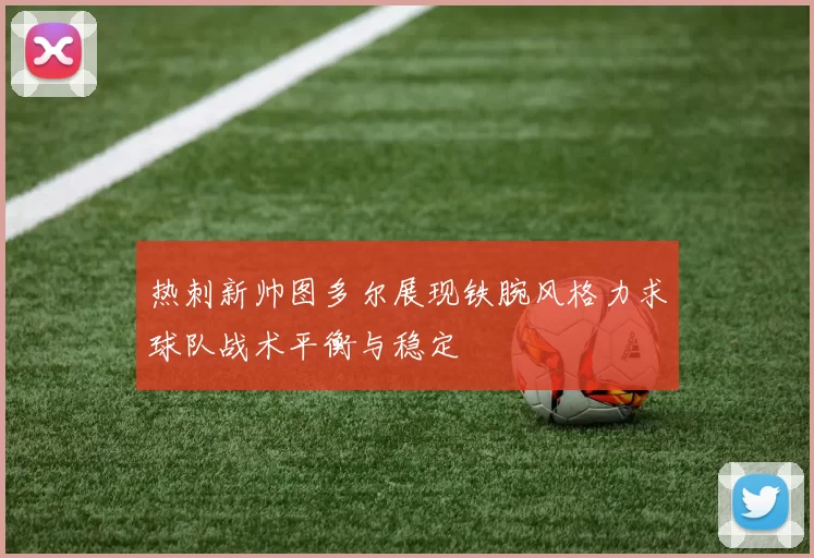 热刺新帅图多尔展现铁腕风格力求球队战术平衡与稳定