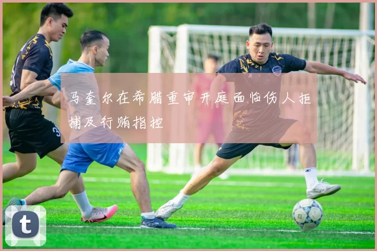 马奎尔在希腊重审开庭面临伤人拒捕及行贿指控