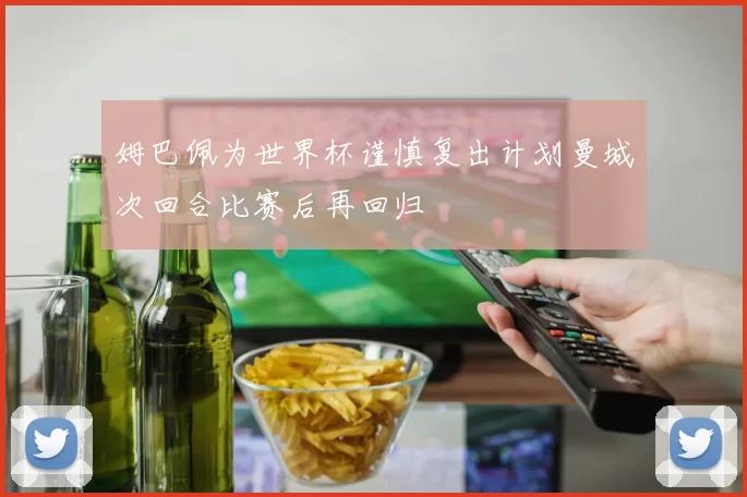姆巴佩为世界杯谨慎复出计划曼城次回合比赛后再回归