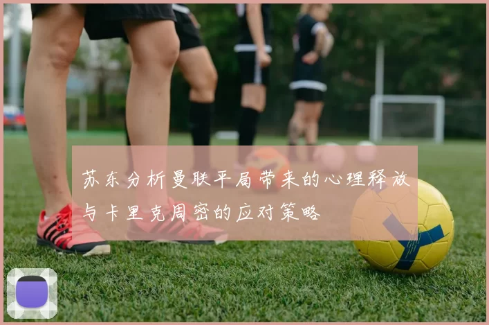 苏东分析曼联平局带来的心理释放与卡里克周密的应对策略