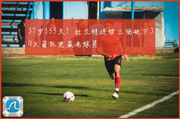 37岁155天！杜兰特连续三场砍下30火箭队史最老球员