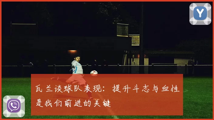 瓦兰谈球队表现：提升斗志与血性是我们前进的关键