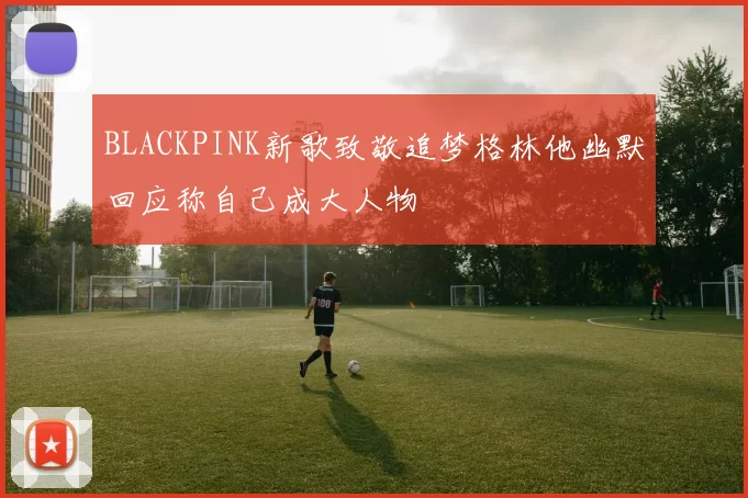 BLACKPINK新歌致敬追梦格林他幽默回应称自己成大人物