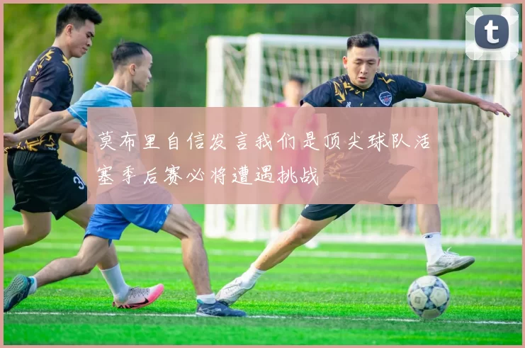 莫布里自信发言我们是顶尖球队活塞季后赛必将遭遇挑战