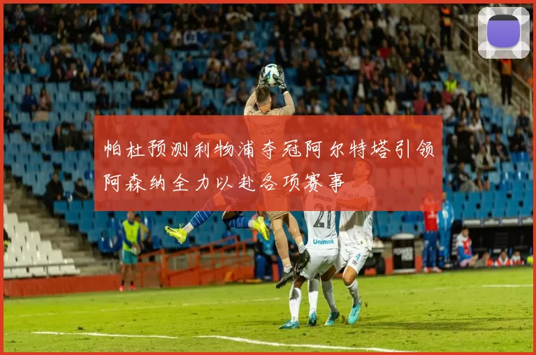 帕杜预测利物浦夺冠阿尔特塔引领阿森纳全力以赴各项赛事