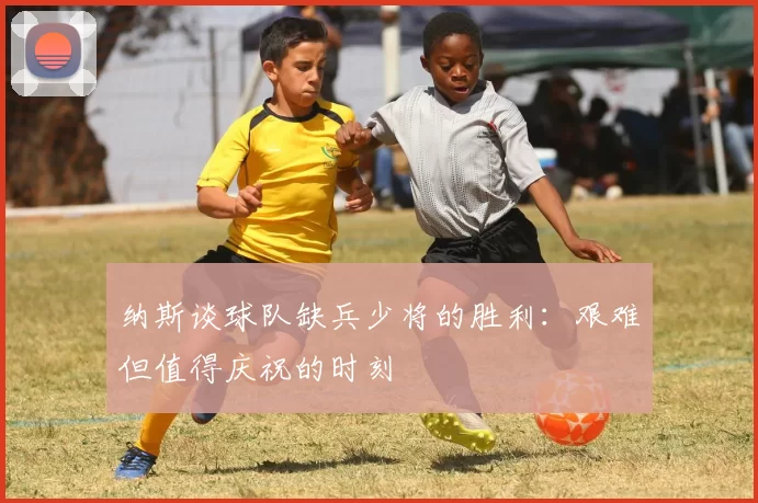 纳斯谈球队缺兵少将的胜利：艰难但值得庆祝的时刻