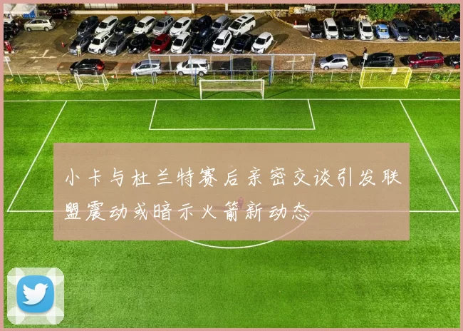 小卡与杜兰特赛后亲密交谈引发联盟震动或暗示火箭新动态