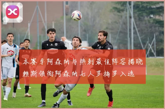 本赛季阿森纳与热刺最佳阵容揭晓赖斯领衔阿森纳七人罗梅罗入选