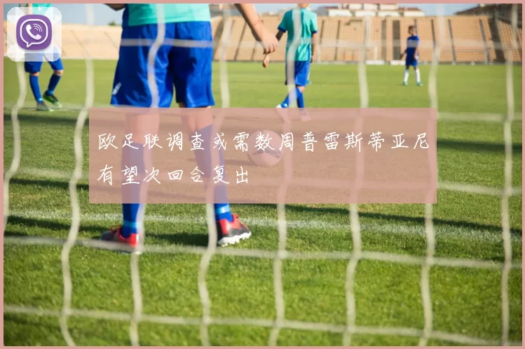 欧足联调查或需数周普雷斯蒂亚尼有望次回合复出