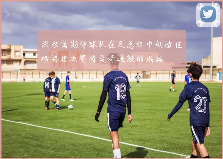 诺尔高期待球队在足总杯中创造佳绩再进决赛将是奇迹般的成就